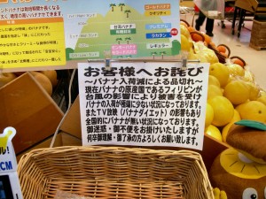 「お客様へお詫び ～バナナ入荷減による品切れ～ 現在バナナの原産国であるフィリピンが台風の影響により被害を受けバナナの入荷が極端に少ない状況になっております。また TV 放映（バナナダイエット）の影響もあり全国的にバナナがない状況になっております。ご迷惑・ご不便をおかけいたしますが何卒御理解・御了承の方よろしくお願いいたします。